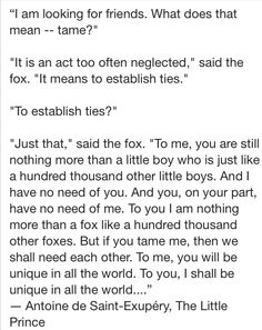 I am looking for friends. What does that mean tame? But if you tame me, then we shall need each other. To me you will be unique in all the world. To you, I shall be unique in all the world ...
