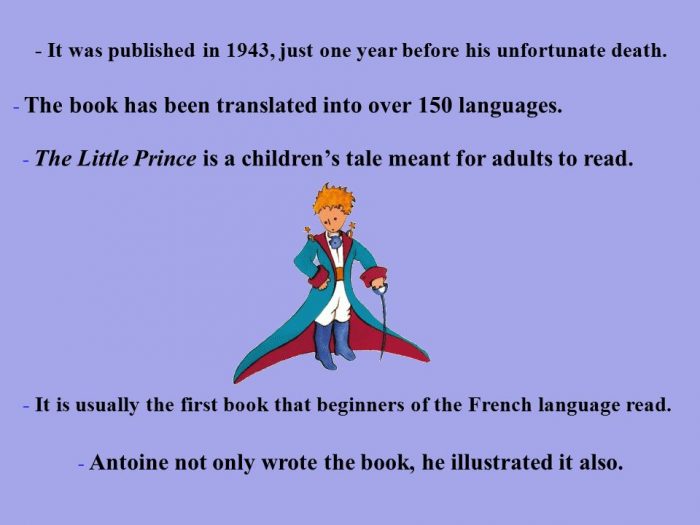 The Little Prince. It was published in 1943, just one year before his unfortunate death. The book has been translated into over 150 languages.The Little Prince is a children's tale meant for adults to read.