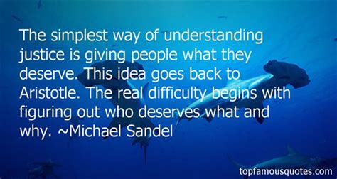 The simplest way of understanding justice is giving people what they deserve. This idea goes back to Aristotle. The real difficulty begins with figuring out who deserves what and why. Michael Sandel.