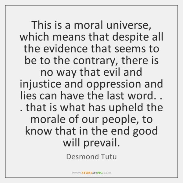 Desmond Tutu. This is a moral universe, which means that despite all the evidence that seems to be to the contrary, there is no way that evil and injustice and oppression and lies can have the last word.
