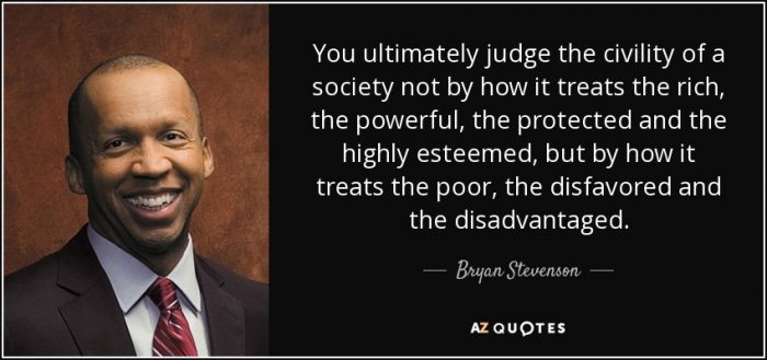 You ultimately judge the civility of a society not by how it treats the rich, the powerful, the protected and the highly esteemed, but by how it treats the poor, the disfavoured and the disadvantaged - Bryan Stevenson.